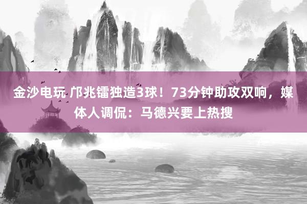 金沙電玩 鄺兆鐳獨造3球！73分鐘助攻雙響，媒體人調(diào)侃：馬德興要上熱搜