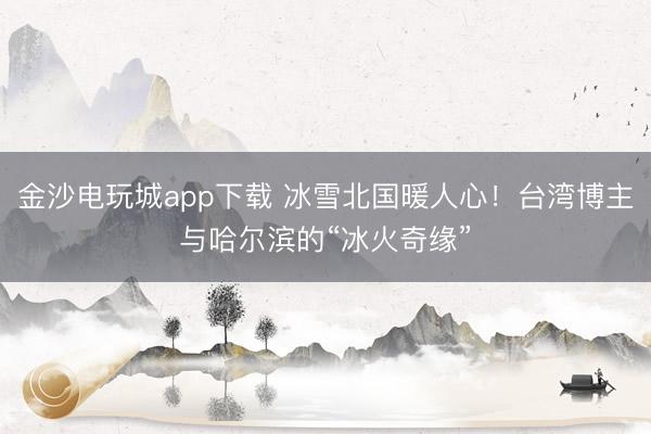 金沙電玩城app下載 冰雪北國暖人心！臺(tái)灣博主與哈爾濱的“冰火奇緣”