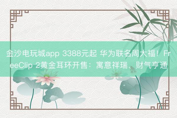 金沙電玩城app 3388元起 華為聯名周大福！FreeClip 2黃金耳環開售：寓意祥瑞、財氣亨通