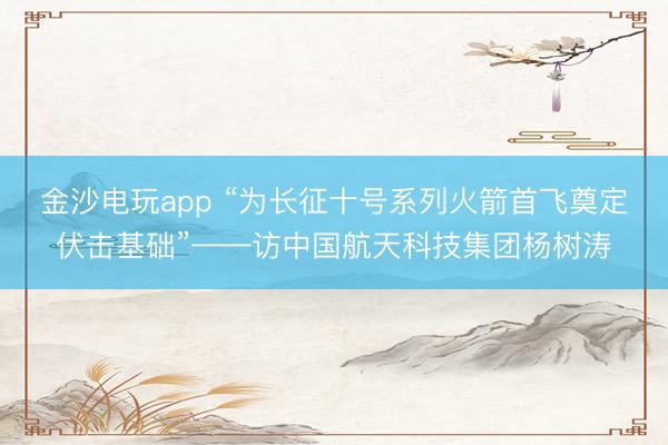 金沙電玩app “為長征十號系列火箭首飛奠定伏擊基礎”——訪中國航天科技集團楊樹濤